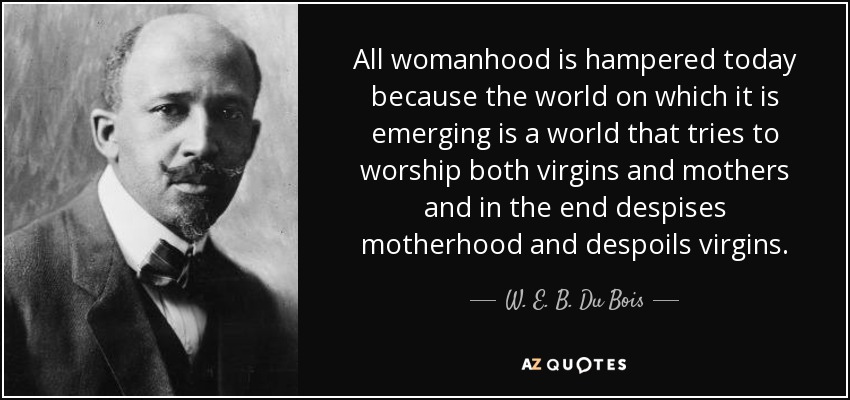 All womanhood is hampered today because the world on which it is emerging is a world that tries to worship both virgins and mothers and in the end despises motherhood and despoils virgins. - W. E. B. Du Bois