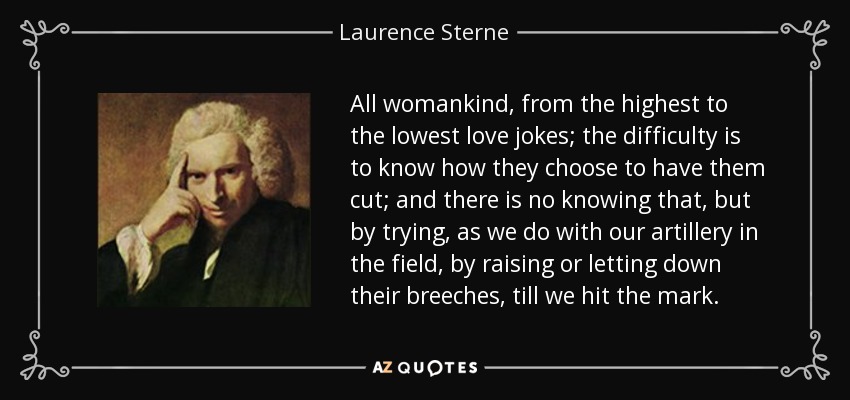 All womankind, from the highest to the lowest love jokes; the difficulty is to know how they choose to have them cut; and there is no knowing that, but by trying, as we do with our artillery in the field, by raising or letting down their breeches, till we hit the mark. - Laurence Sterne