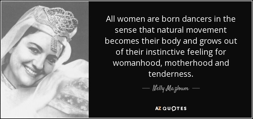All women are born dancers in the sense that natural movement becomes their body and grows out of their instinctive feeling for womanhood, motherhood and tenderness. - Nelly Mazloum