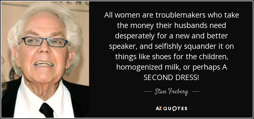 All women are troublemakers who take the money their husbands need desperately for a new and better speaker, and selfishly squander it on things like shoes for the children, homogenized milk, or perhaps A SECOND DRESS! - Stan Freberg