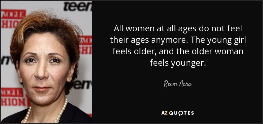 All women at all ages do not feel their ages anymore. The young girl feels older, and the older woman feels younger. - Reem Acra