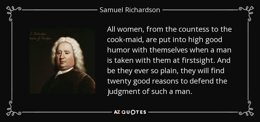 All women, from the countess to the cook-maid, are put into high good humor with themselves when a man is taken with them at firstsight. And be they ever so plain, they will find twenty good reasons to defend the judgment of such a man. - Samuel Richardson