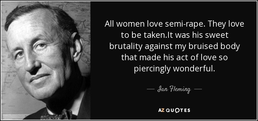 All women love semi-rape. They love to be taken.It was his sweet brutality against my bruised body that made his act of love so piercingly wonderful. - Ian Fleming