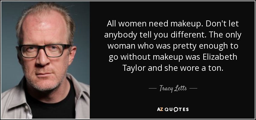 All women need makeup. Don't let anybody tell you different. The only woman who was pretty enough to go without makeup was Elizabeth Taylor and she wore a ton. - Tracy Letts