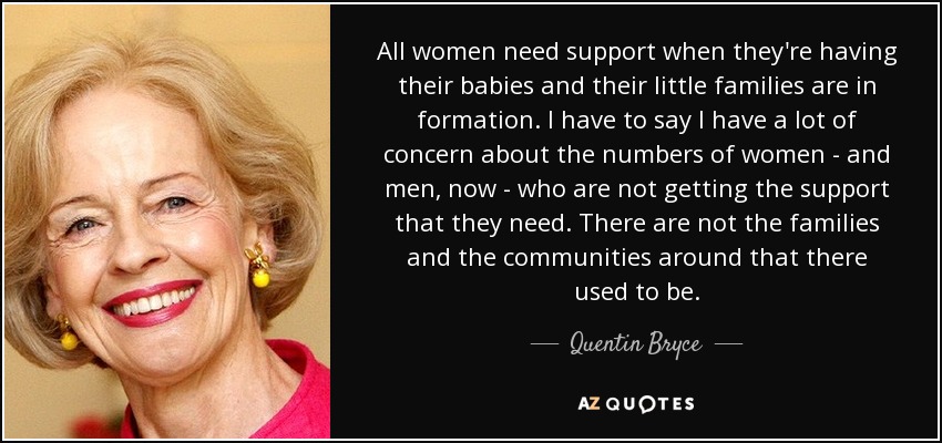 All women need support when they're having their babies and their little families are in formation. I have to say I have a lot of concern about the numbers of women - and men, now - who are not getting the support that they need. There are not the families and the communities around that there used to be. - Quentin Bryce