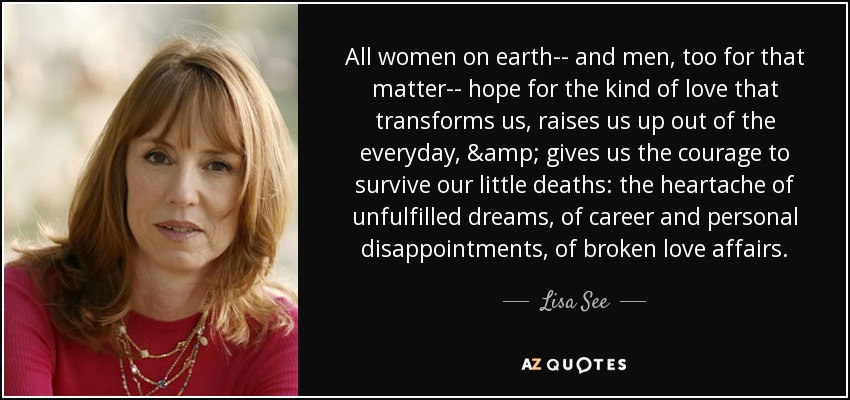 All women on earth-- and men, too for that matter-- hope for the kind of love that transforms us, raises us up out of the everyday, & gives us the courage to survive our little deaths: the heartache of unfulfilled dreams, of career and personal disappointments, of broken love affairs. - Lisa See