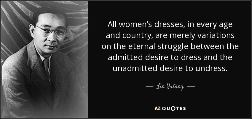All women's dresses, in every age and country, are merely variations on the eternal struggle between the admitted desire to dress and the unadmitted desire to undress. - Lin Yutang