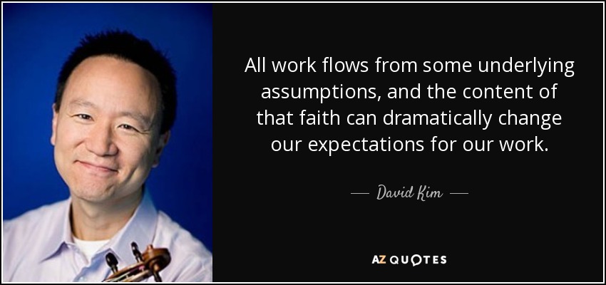 All work flows from some underlying assumptions, and the content of that faith can dramatically change our expectations for our work. - David Kim