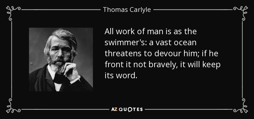 All work of man is as the swimmer's: a vast ocean threatens to devour him; if he front it not bravely, it will keep its word. - Thomas Carlyle