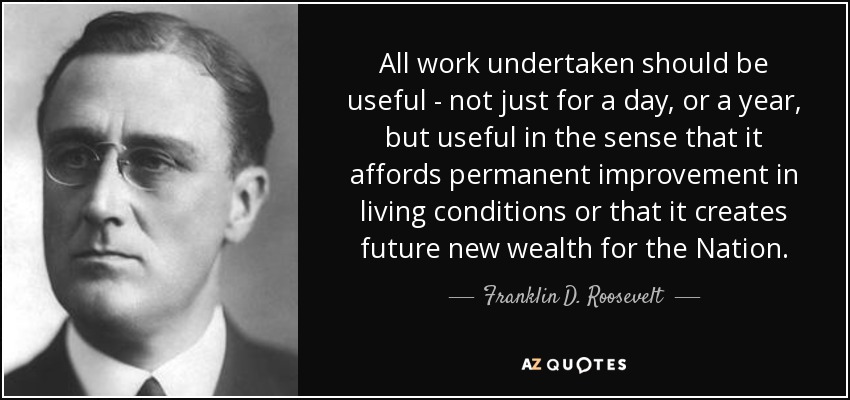 All work undertaken should be useful - not just for a day, or a year, but useful in the sense that it affords permanent improvement in living conditions or that it creates future new wealth for the Nation. - Franklin D. Roosevelt