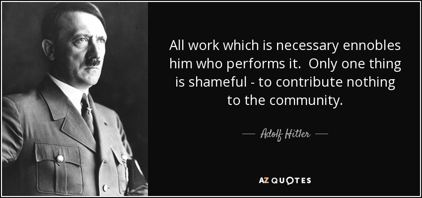 All work which is necessary ennobles him who performs it. Only one thing is shameful - to contribute nothing to the community. - Adolf Hitler