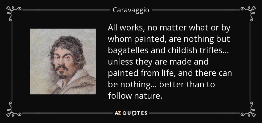 All works, no matter what or by whom painted, are nothing but bagatelles and childish trifles... unless they are made and painted from life, and there can be nothing... better than to follow nature. - Caravaggio