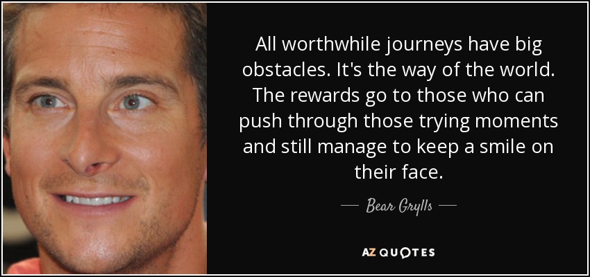 All worthwhile journeys have big obstacles. It's the way of the world. The rewards go to those who can push through those trying moments and still manage to keep a smile on their face. - Bear Grylls