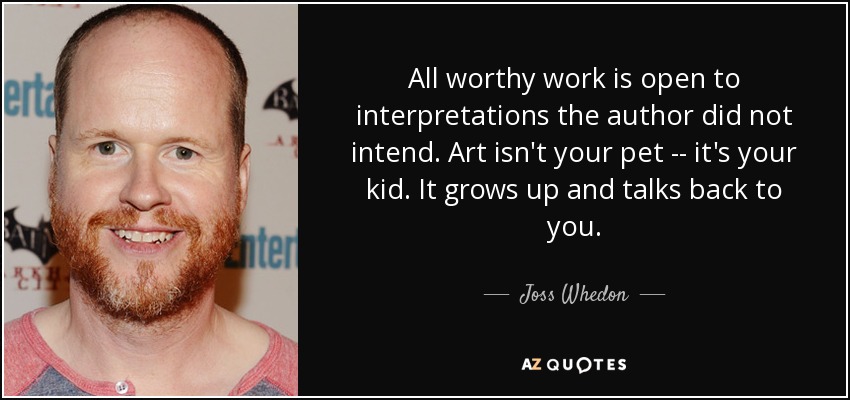 All worthy work is open to interpretations the author did not intend. Art isn't your pet -- it's your kid. It grows up and talks back to you. - Joss Whedon