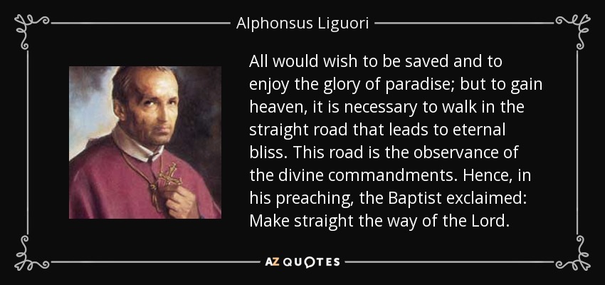 All would wish to be saved and to enjoy the glory of paradise; but to gain heaven, it is necessary to walk in the straight road that leads to eternal bliss. This road is the observance of the divine commandments. Hence, in his preaching, the Baptist exclaimed: Make straight the way of the Lord. - Alphonsus Liguori