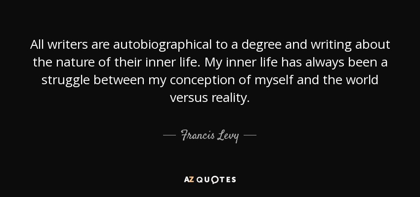 All writers are autobiographical to a degree and writing about the nature of their inner life. My inner life has always been a struggle between my conception of myself and the world versus reality. - Francis Levy