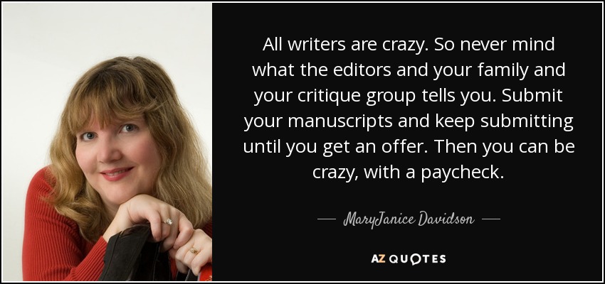 All writers are crazy. So never mind what the editors and your family and your critique group tells you. Submit your manuscripts and keep submitting until you get an offer. Then you can be crazy, with a paycheck. - MaryJanice Davidson