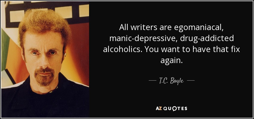 All writers are egomaniacal, manic-depressive, drug-addicted alcoholics. You want to have that fix again. - T.C. Boyle