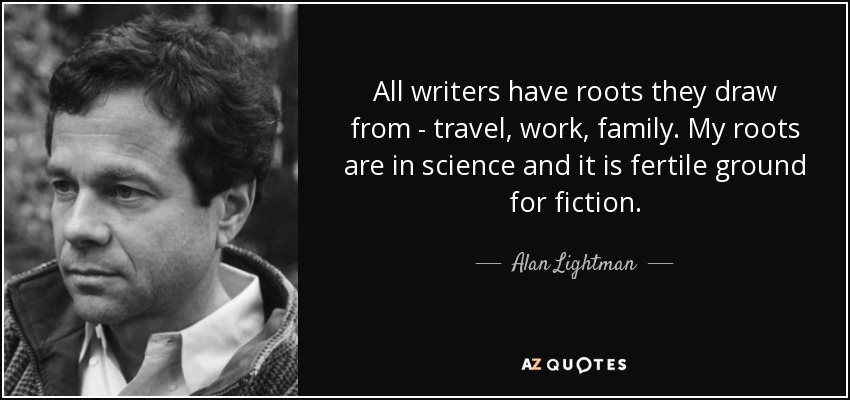 All writers have roots they draw from - travel, work, family. My roots are in science and it is fertile ground for fiction. - Alan Lightman