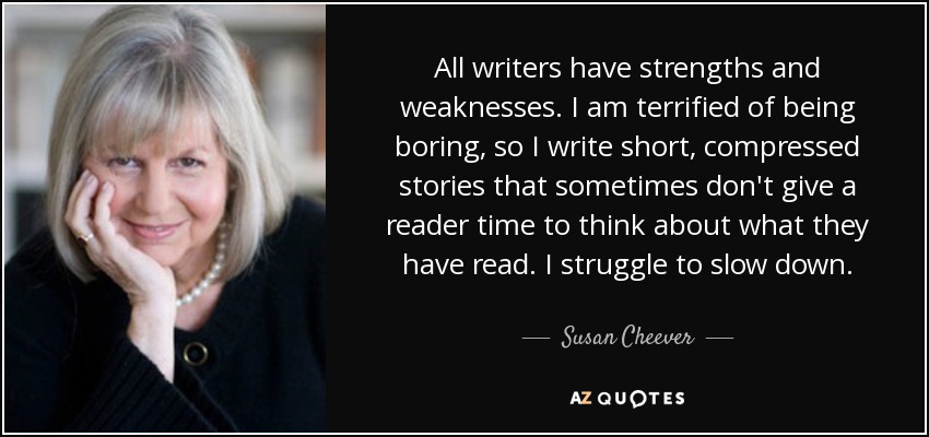 All writers have strengths and weaknesses. I am terrified of being boring, so I write short, compressed stories that sometimes don't give a reader time to think about what they have read. I struggle to slow down. - Susan Cheever