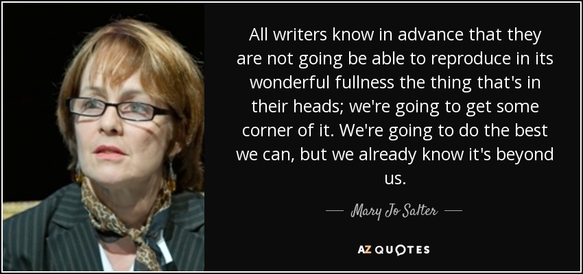 All writers know in advance that they are not going be able to reproduce in its wonderful fullness the thing that's in their heads; we're going to get some corner of it. We're going to do the best we can, but we already know it's beyond us. - Mary Jo Salter