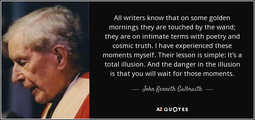 All writers know that on some golden mornings they are touched by the wand; they are on intimate terms with poetry and cosmic truth. I have experienced these moments myself. Their lesson is simple: It's a total illusion. And the danger in the illusion is that you will wait for those moments. - John Kenneth Galbraith