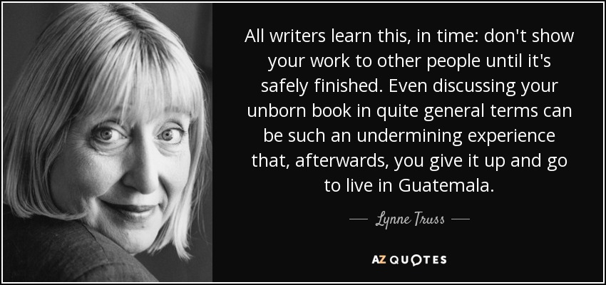 All writers learn this, in time: don't show your work to other people until it's safely finished. Even discussing your unborn book in quite general terms can be such an undermining experience that, afterwards, you give it up and go to live in Guatemala. - Lynne Truss
