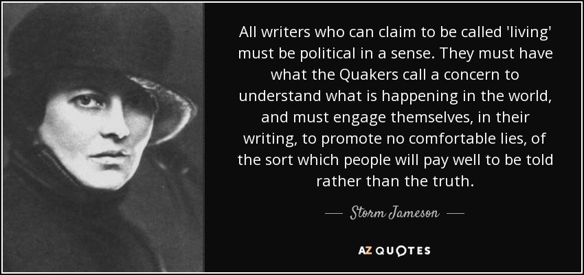 All writers who can claim to be called 'living' must be political in a sense. They must have what the Quakers call a concern to understand what is happening in the world, and must engage themselves, in their writing, to promote no comfortable lies, of the sort which people will pay well to be told rather than the truth. - Storm Jameson