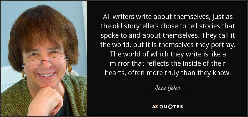 All writers write about themselves, just as the old storytellers chose to tell stories that spoke to and about themselves. They call it the world, but it is themselves they portray. The world of which they write is like a mirror that reflects the inside of their hearts, often more truly than they know. - Jane Yolen