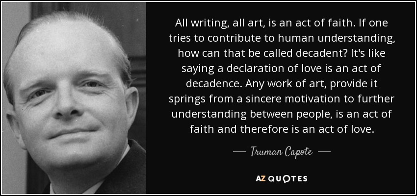 All writing, all art, is an act of faith. If one tries to contribute to human understanding, how can that be called decadent? It's like saying a declaration of love is an act of decadence. Any work of art, provide it springs from a sincere motivation to further understanding between people, is an act of faith and therefore is an act of love. - Truman Capote