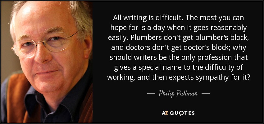 All writing is difficult. The most you can hope for is a day when it goes reasonably easily. Plumbers don't get plumber's block, and doctors don't get doctor's block; why should writers be the only profession that gives a special name to the difficulty of working, and then expects sympathy for it? - Philip Pullman All writing is difficult. The most you can hope for is a day when it goes reasonably easily. Plumbers don't get plumber's block, and doctors don't get doctor's block; why should writers be the only profession that gives a special name to the difficulty of working, and then expects sympathy for it? - Philip Pullman