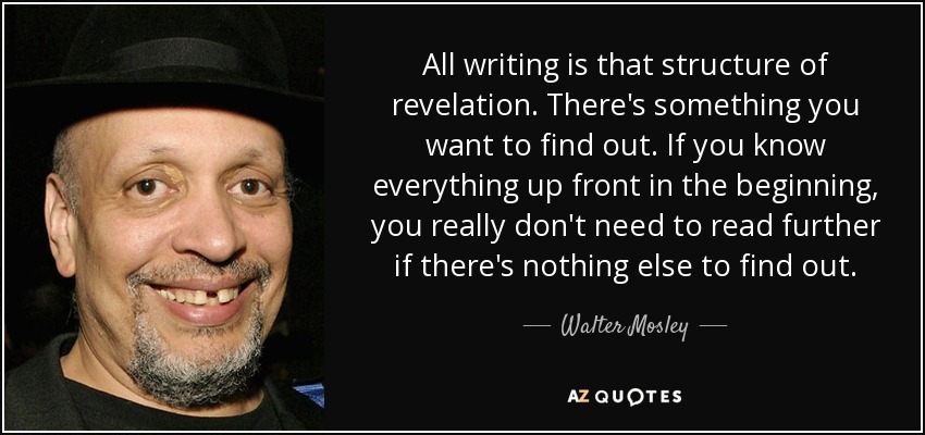 All writing is that structure of revelation. There's something you want to find out. If you know everything up front in the beginning, you really don't need to read further if there's nothing else to find out. - Walter Mosley