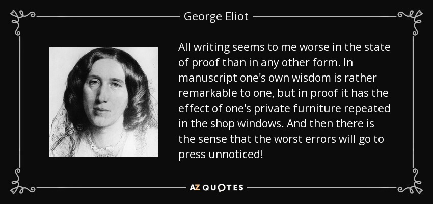 All writing seems to me worse in the state of proof than in any other form. In manuscript one's own wisdom is rather remarkable to one, but in proof it has the effect of one's private furniture repeated in the shop windows. And then there is the sense that the worst errors will go to press unnoticed! - George Eliot