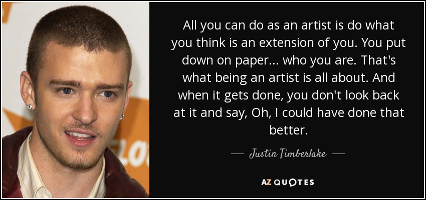 All you can do as an artist is do what you think is an extension of you. You put down on paper ... who you are. That's what being an artist is all about. And when it gets done, you don't look back at it and say, Oh, I could have done that better. - Justin Timberlake