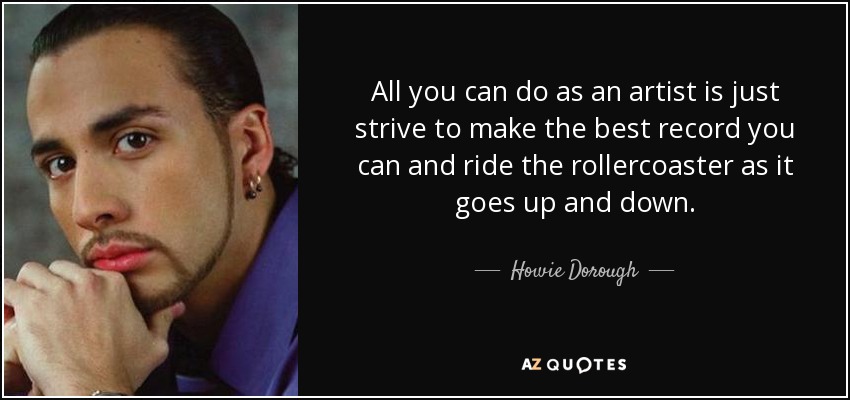 All you can do as an artist is just strive to make the best record you can and ride the rollercoaster as it goes up and down. - Howie Dorough