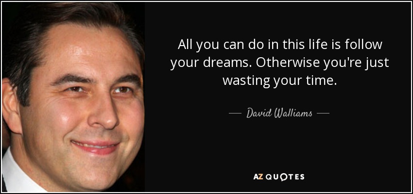 All you can do in this life is follow your dreams. Otherwise you're just wasting your time. - David Walliams