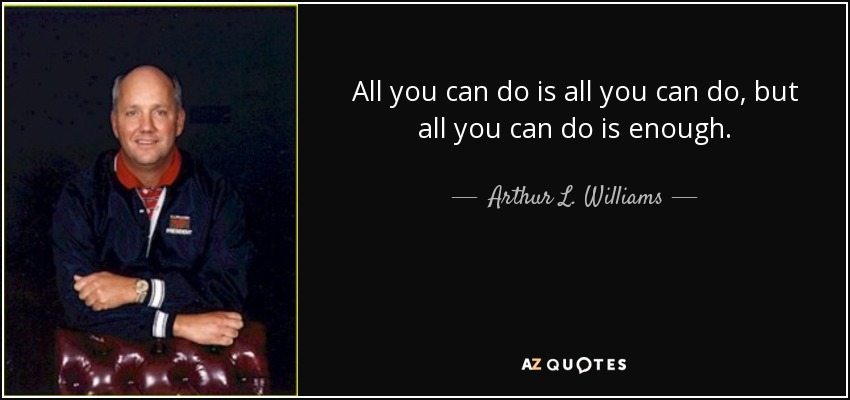 All you can do is all you can do, but all you can do is enough. - Arthur L. Williams, Jr.