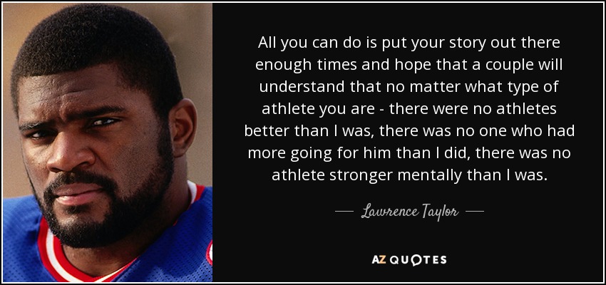 All you can do is put your story out there enough times and hope that a couple will understand that no matter what type of athlete you are - there were no athletes better than I was, there was no one who had more going for him than I did, there was no athlete stronger mentally than I was. - Lawrence Taylor