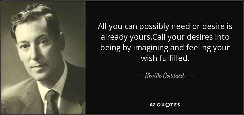 All you can possibly need or desire is already yours.Call your desires into being by imagining and feeling your wish fulfilled. - Neville Goddard