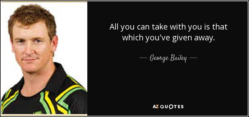 All you can take with you is that which you've given away. - George Bailey