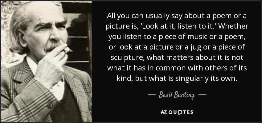 All you can usually say about a poem or a picture is, 'Look at it, listen to it.' Whether you listen to a piece of music or a poem, or look at a picture or a jug or a piece of sculpture, what matters about it is not what it has in common with others of its kind, but what is singularly its own. - Basil Bunting