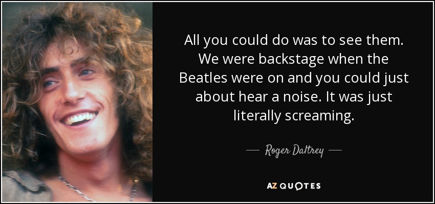 All you could do was to see them. We were backstage when the Beatles were on and you could just about hear a noise. It was just literally screaming. - Roger Daltrey