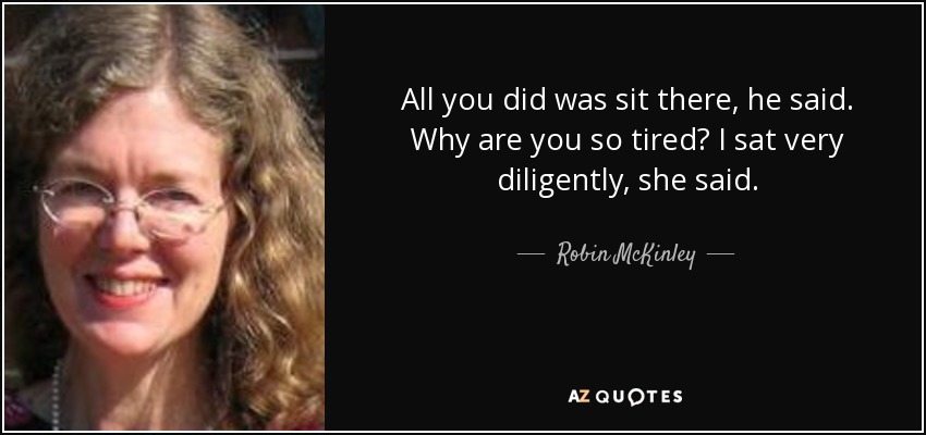 All you did was sit there, he said. Why are you so tired? I sat very diligently, she said. - Robin McKinley