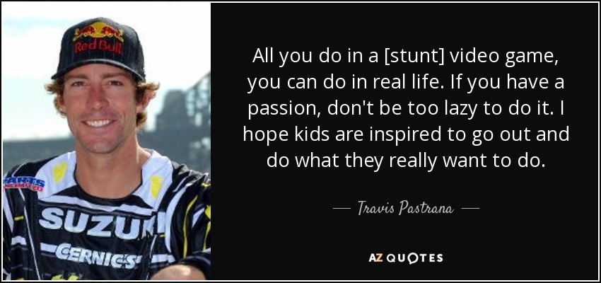 All you do in a [stunt] video game, you can do in real life. If you have a passion, don't be too lazy to do it. I hope kids are inspired to go out and do what they really want to do. - Travis Pastrana