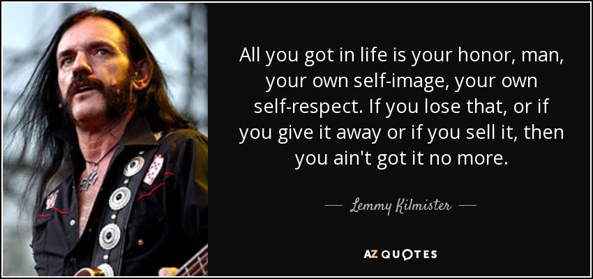 All you got in life is your honor, man, your own self-image, your own self-respect. If you lose that, or if you give it away or if you sell it, then you ain't got it no more. - Lemmy Kilmister