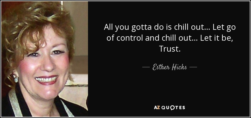 All you gotta do is chill out... Let go of control and chill out... Let it be, Trust. - Esther Hicks