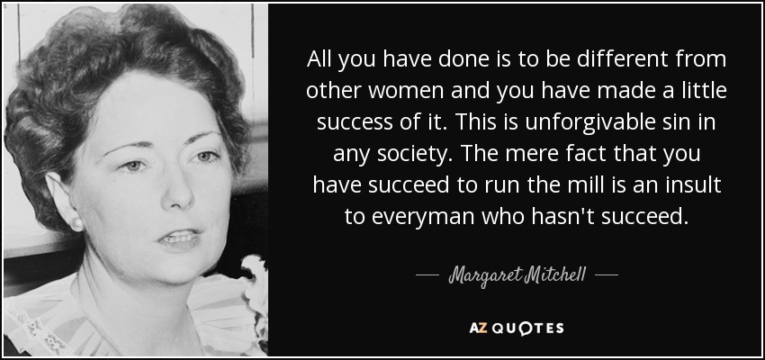 All you have done is to be different from other women and you have made a little success of it. This is unforgivable sin in any society. The mere fact that you have succeed to run the mill is an insult to everyman who hasn't succeed. - Margaret Mitchell