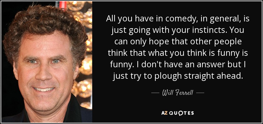 All you have in comedy, in general, is just going with your instincts. You can only hope that other people think that what you think is funny is funny. I don't have an answer but I just try to plough straight ahead. - Will Ferrell