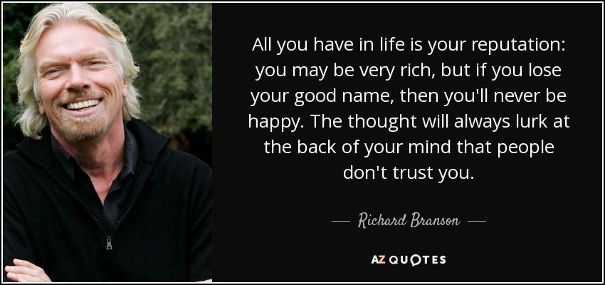 All you have in life is your reputation: you may be very rich, but if you lose your good name, then you'll never be happy. The thought will always lurk at the back of your mind that people don't trust you. - Richard Branson