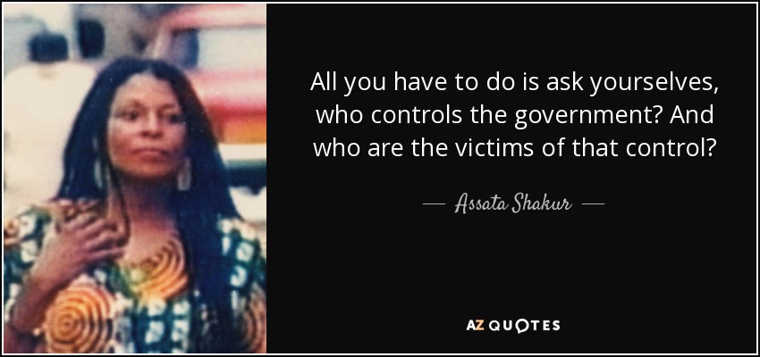 All you have to do is ask yourselves, who controls the government? And who are the victims of that control? - Assata Shakur